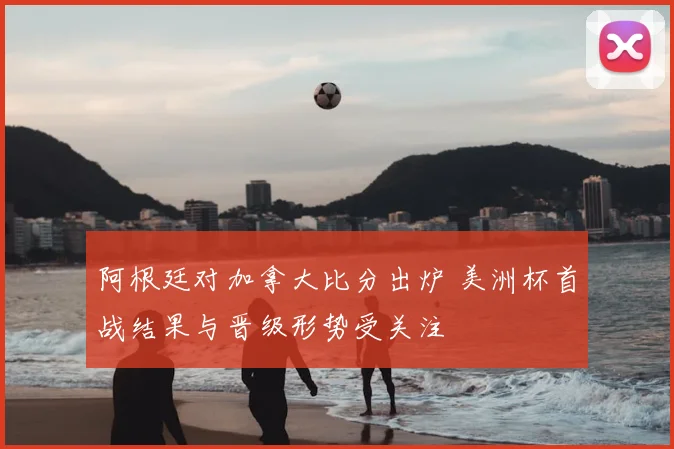 阿根廷对加拿大比分出炉 美洲杯首战结果与晋级形势受关注