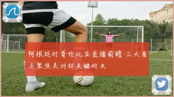 阿根廷对哥伦比亚直播前瞻 三大看点聚焦美洲杯关键对决