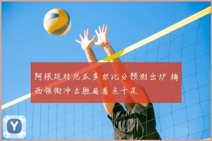 阿根廷对厄瓜多尔比分预测出炉 梅西领衔冲击胜局看点十足