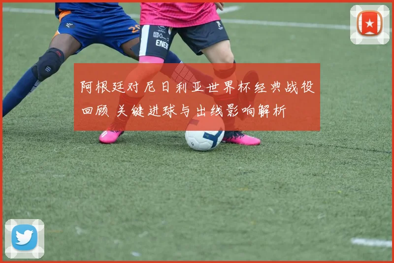 阿根廷对尼日利亚世界杯经典战役回顾 关键进球与出线影响解析