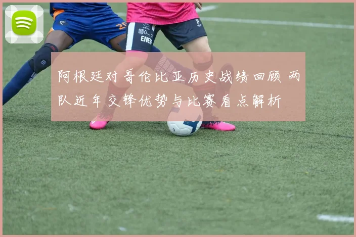 阿根廷对哥伦比亚历史战绩回顾 两队近年交锋优势与比赛看点解析