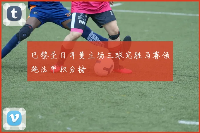 巴黎圣日耳曼主场三球完胜马赛领跑法甲积分榜