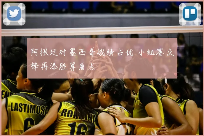 阿根廷对墨西哥战绩占优 小组赛交锋再添胜算看点