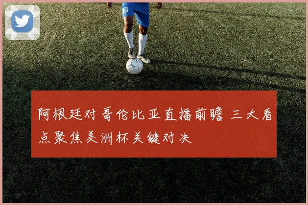 阿根廷对哥伦比亚直播前瞻 三大看点聚焦美洲杯关键对决
