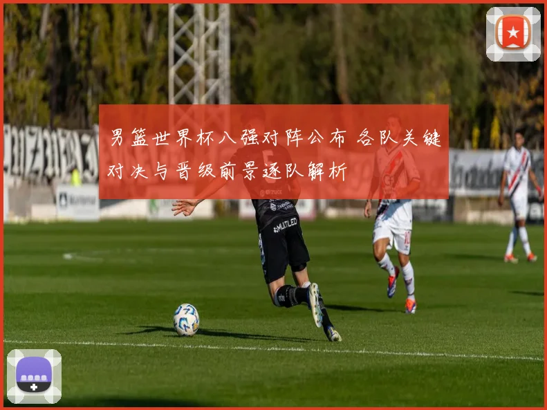 男篮世界杯八强对阵公布 各队关键对决与晋级前景逐队解析