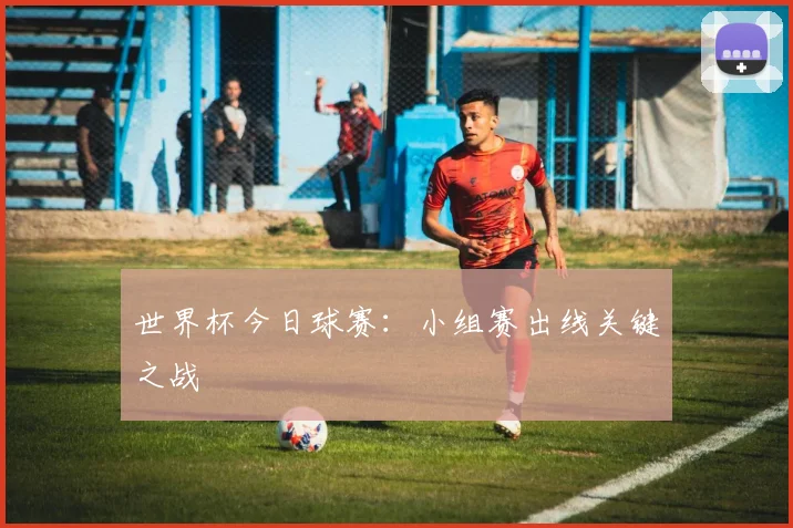 世界杯今日球赛：小组赛出线关键之战