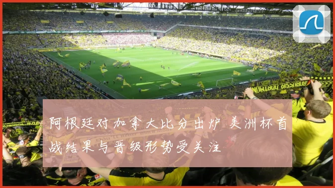阿根廷对加拿大比分出炉 美洲杯首战结果与晋级形势受关注