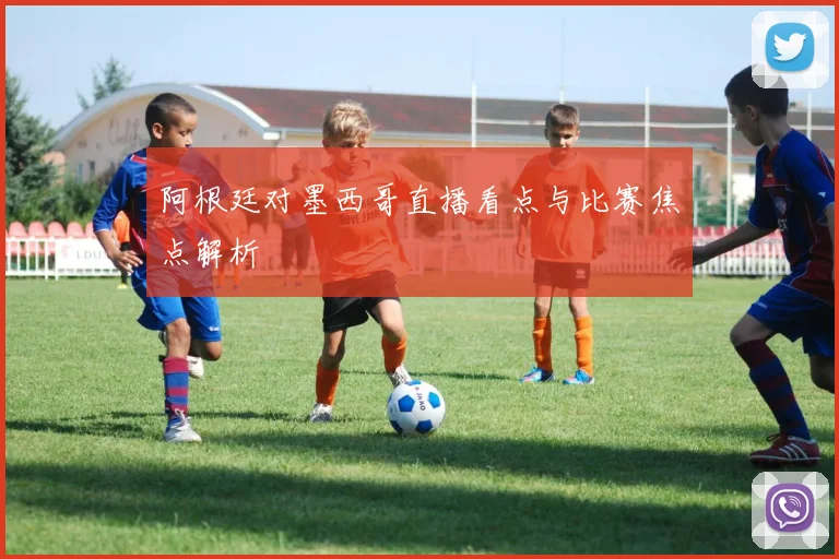 阿根廷对墨西哥直播看点与比赛焦点解析