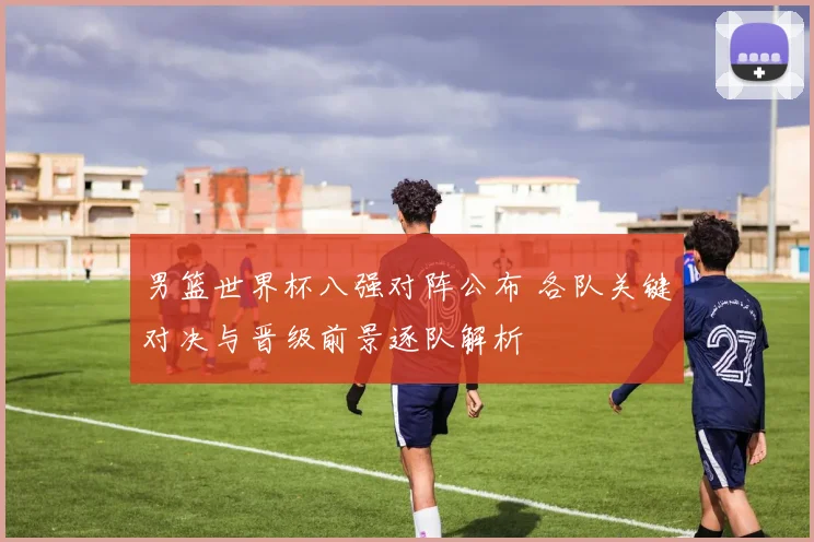 男篮世界杯八强对阵公布 各队关键对决与晋级前景逐队解析