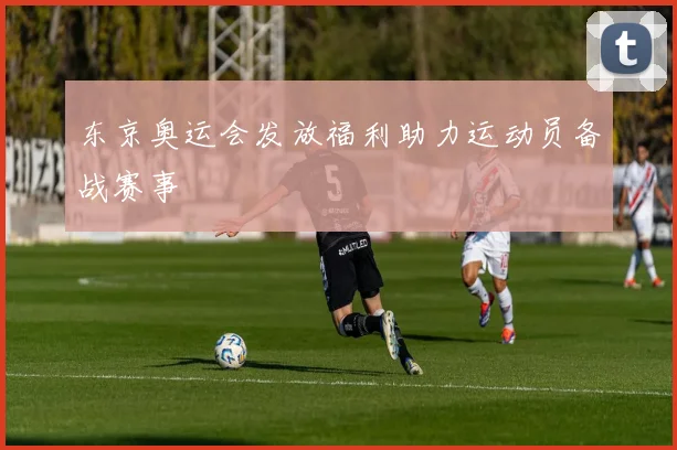 东京奥运会发放福利助力运动员备战赛事