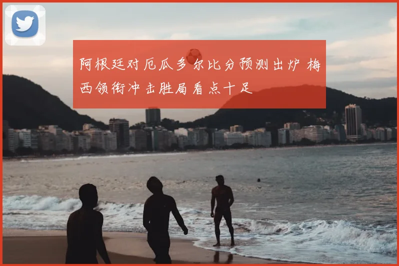 阿根廷对厄瓜多尔比分预测出炉 梅西领衔冲击胜局看点十足