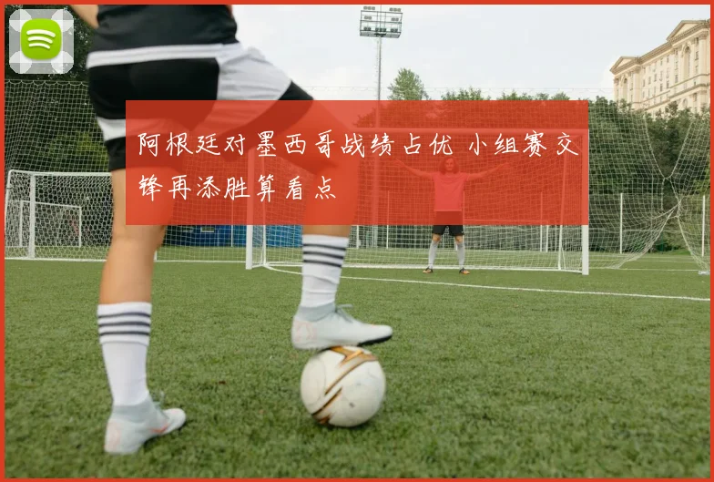 阿根廷对墨西哥战绩占优 小组赛交锋再添胜算看点