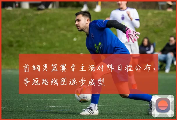 首钢男篮赛季主场对阵日程公布，争冠路线图逐步成型