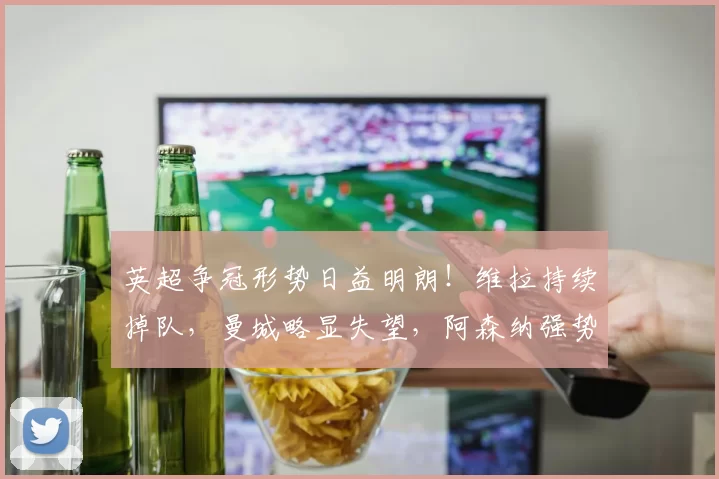 英超争冠形势日益明朗！维拉持续掉队，曼城略显失望，阿森纳强势领跑_联赛_欧冠_欧联