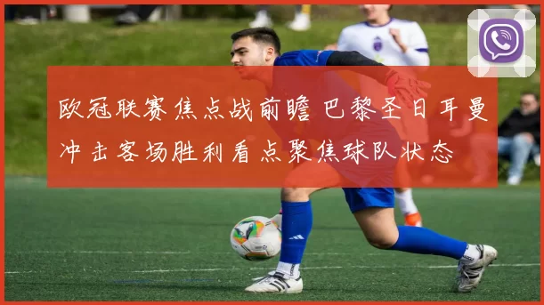 欧冠联赛焦点战前瞻 巴黎圣日耳曼冲击客场胜利看点聚焦球队状态