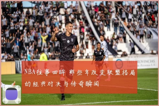 NBA往事回眸 那些年改变联盟格局的经典对决与传奇瞬间