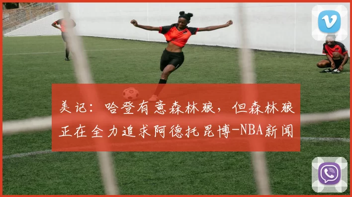 美记：哈登有意森林狼，但森林狼正在全力追求阿德托昆博-NBA新闻