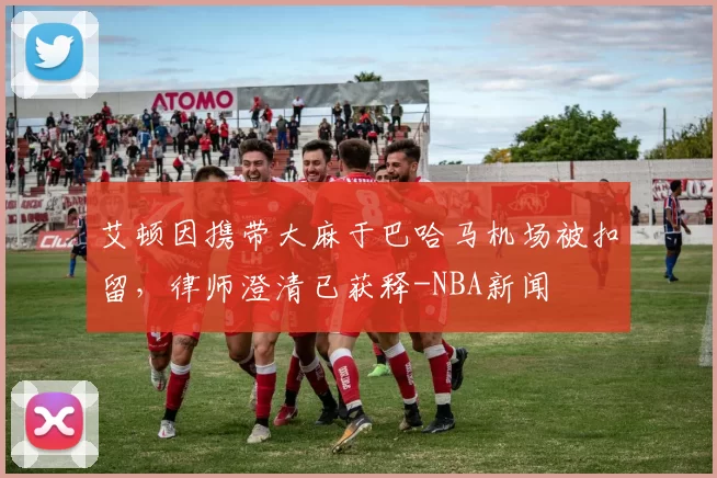 艾顿因携带大麻于巴哈马机场被扣留，律师澄清已获释-NBA新闻