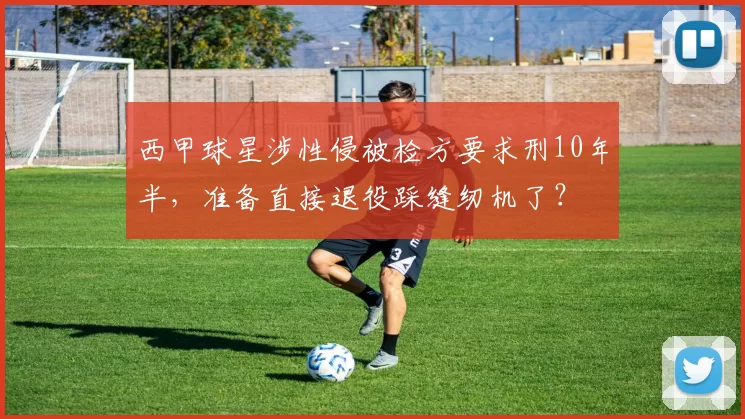 西甲球星涉性侵被检方要求刑10年半，准备直接退役踩缝纫机了？