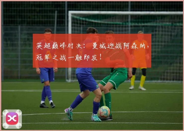 英超巅峰对决：曼城迎战阿森纳，冠军之战一触即发！