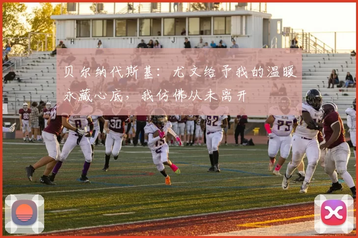 贝尔纳代斯基：尤文给予我的温暖永藏心底，我仿佛从未离开