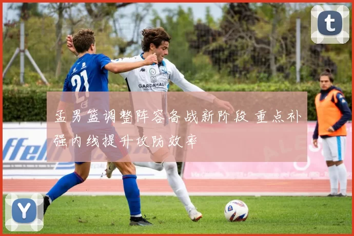 孟男篮调整阵容备战新阶段 重点补强内线提升攻防效率