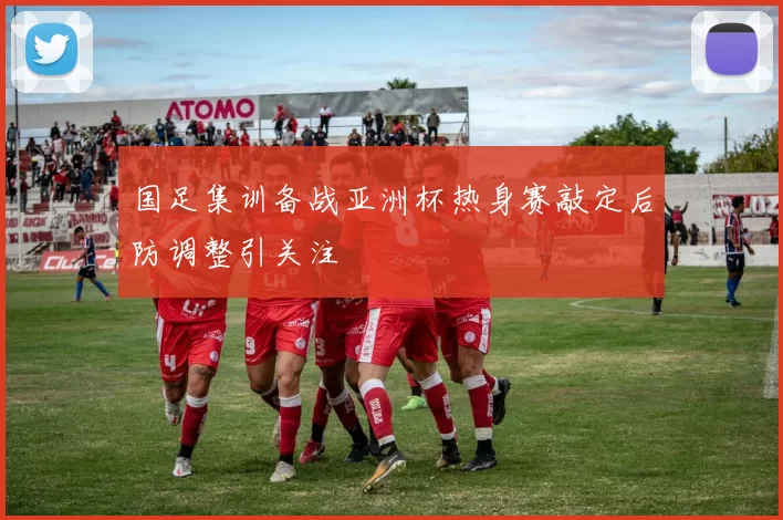 国足集训备战亚洲杯热身赛敲定后防调整引关注