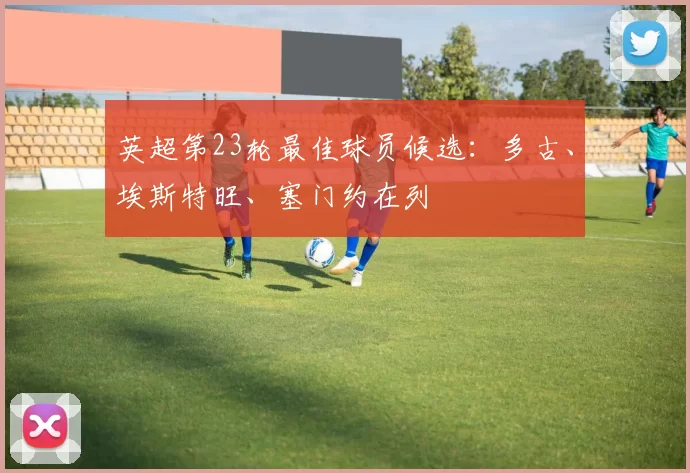 英超第23轮最佳球员候选：多古、埃斯特旺、塞门约在列