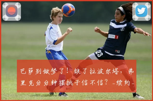 巴萨别做梦了！缺了拉波尔塔，弗里克分分钟摆挑子信不信？_续约_球迷_团队