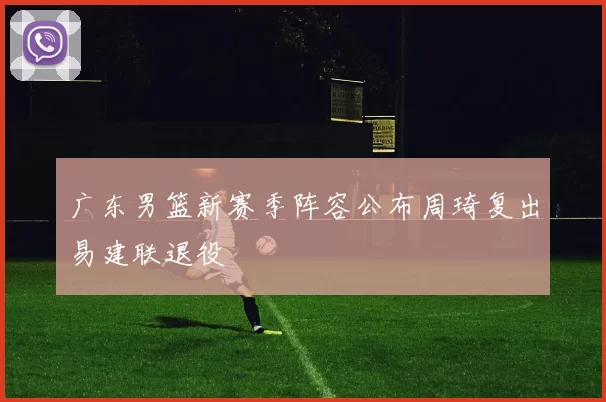 广东男篮新赛季阵容公布周琦复出易建联退役