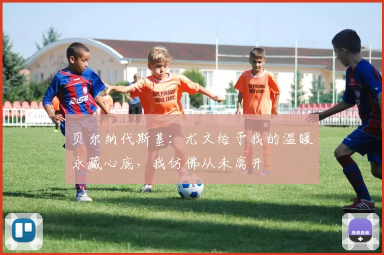 贝尔纳代斯基：尤文给予我的温暖永藏心底，我仿佛从未离开