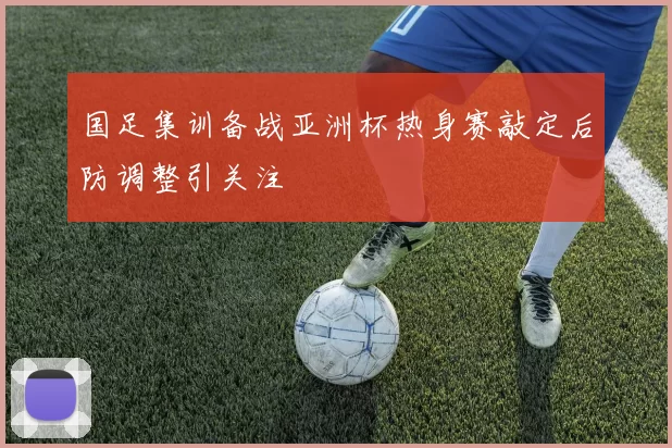 国足集训备战亚洲杯热身赛敲定后防调整引关注