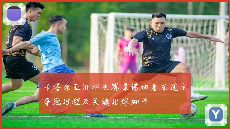 卡塔尔亚洲杯决赛录像回看东道主争冠过程及关键进球细节