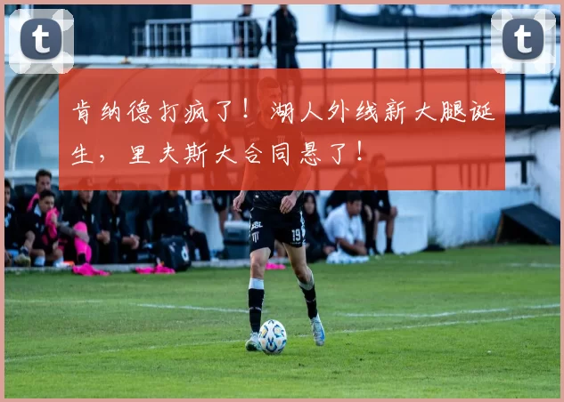 肯纳德打疯了！湖人外线新大腿诞生，里夫斯大合同悬了！