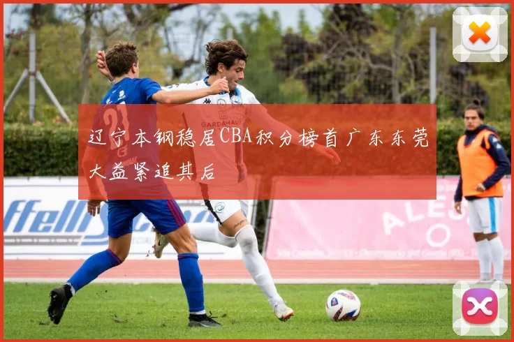 辽宁本钢稳居CBA积分榜首广东东莞大益紧追其后