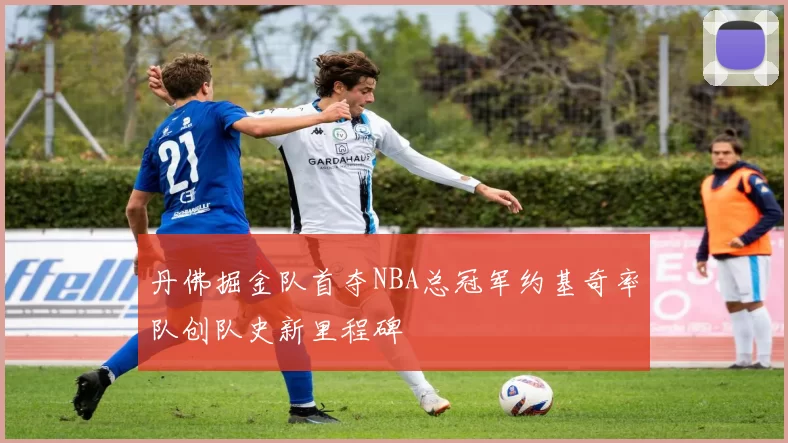 丹佛掘金队首夺NBA总冠军约基奇率队创队史新里程碑
