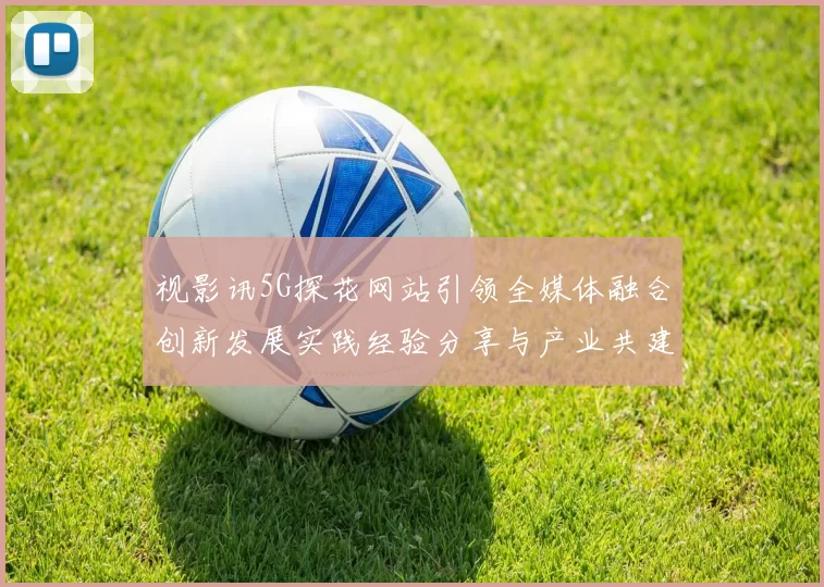 视影讯5G探花网站引领全媒体融合创新发展实践经验分享与产业共建