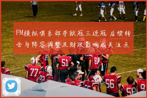 FM模拟俱乐部夺欧冠三连冠 后续转会与阵容调整及财政影响成关注点