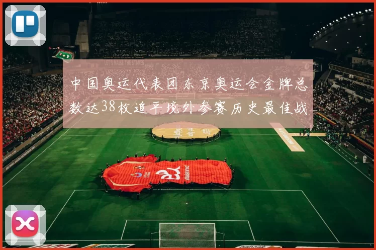中国奥运代表团东京奥运会金牌总数达38枚追平境外参赛历史最佳战绩