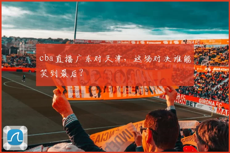 cba直播广东对天津，这场对决谁能笑到最后？