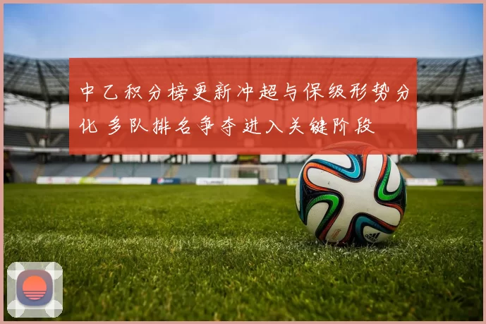 中乙积分榜更新冲超与保级形势分化 多队排名争夺进入关键阶段