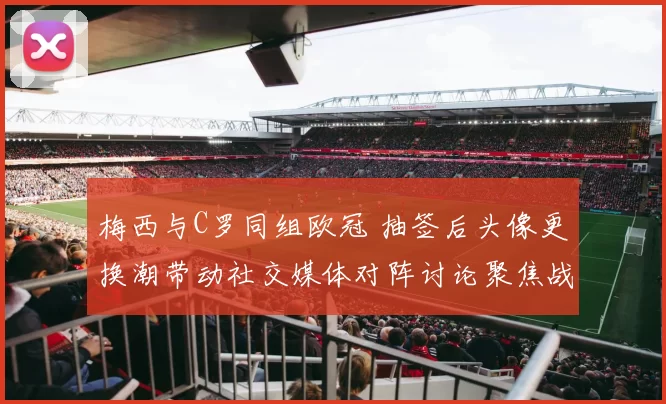 梅西与C罗同组欧冠 抽签后头像更换潮带动社交媒体对阵讨论聚焦战术看点
