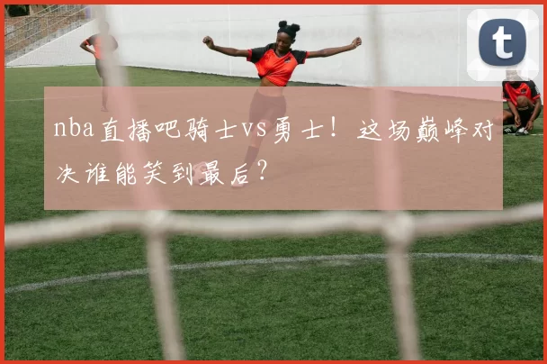 nba直播吧骑士vs勇士！这场巅峰对决谁能笑到最后？