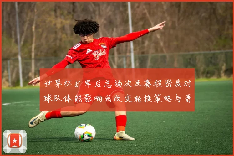 世界杯扩军后总场次及赛程密度对球队体能影响或改变轮换策略与晋级概率