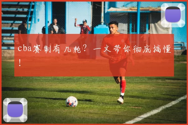 cba赛制有几轮？一文带你彻底搞懂！