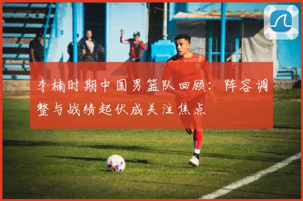 李楠时期中国男篮队回顾:阵容调整与战绩起伏成关注焦点