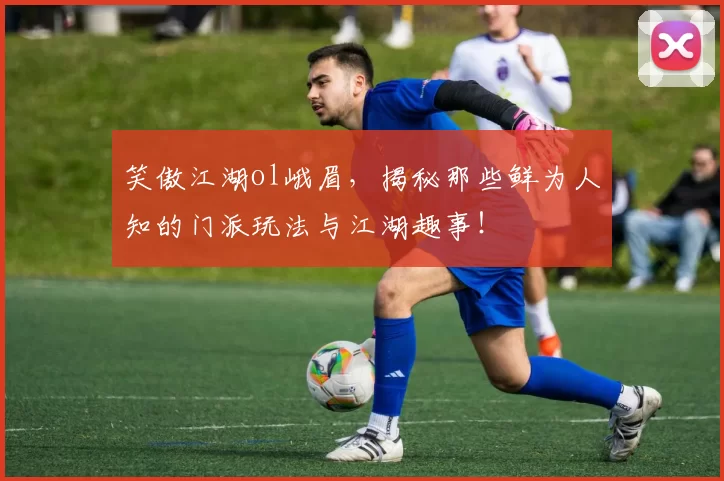 笑傲江湖ol峨眉，揭秘那些鲜为人知的门派玩法与江湖趣事！