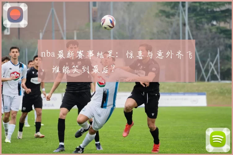 nba最新赛事结果：惊喜与意外齐飞，谁能笑到最后？