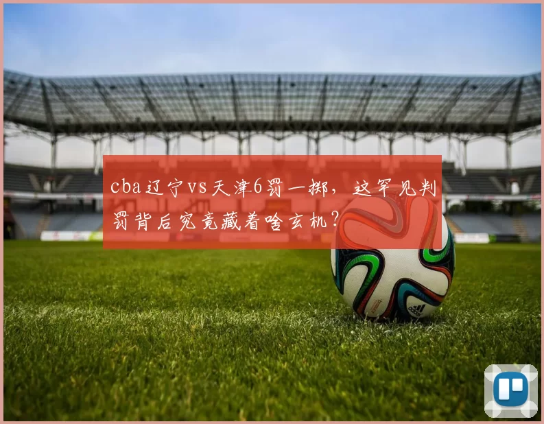 cba辽宁vs天津6罚一掷，这罕见判罚背后究竟藏着啥玄机？