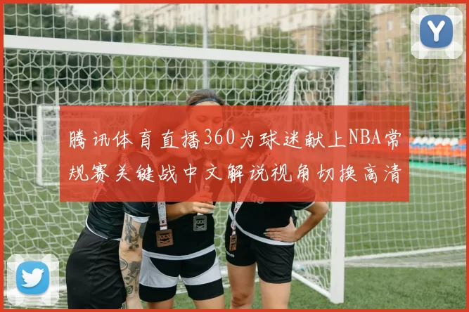 腾讯体育直播360为球迷献上NBA常规赛关键战中文解说视角切换高清画质尽享激情